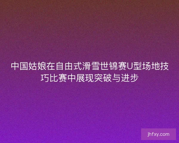 中国姑娘在自由式滑雪世锦赛U型场地技巧比赛中展现突破与进步